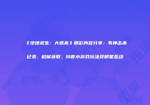 《绝地求生：大逃杀》精彩内容分享：韦神击杀记录、枪械获取、抖音小游戏玩法及明星互动