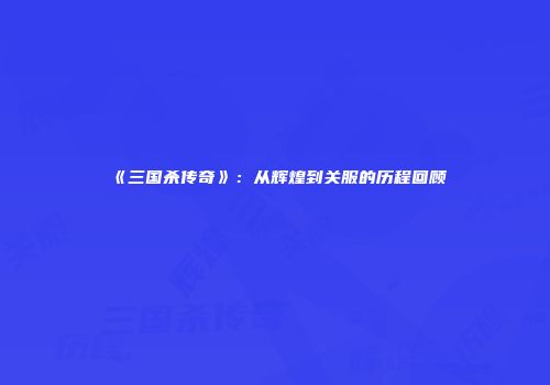 《三国杀传奇》：从辉煌到关服的历程回顾