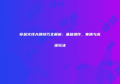 穿越火线大跳技巧全解析：基础操作、鬼跳与高级玩法