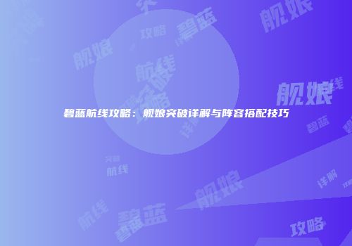碧蓝航线攻略：舰娘突破详解与阵容搭配技巧