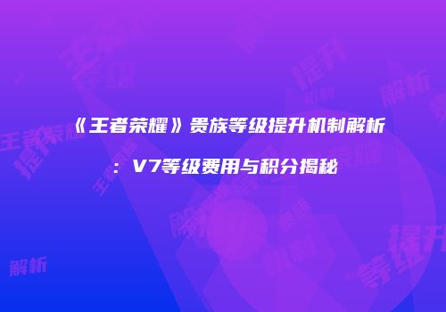 《王者荣耀》贵族等级提升机制解析：V7等级费用与积分揭秘
