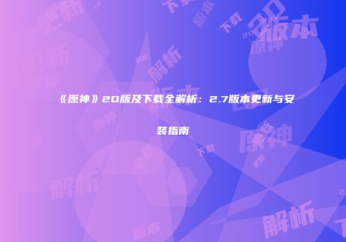 《原神》2D版及下载全解析：2.7版本更新与安装指南