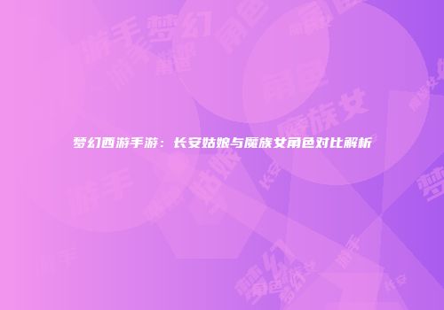 梦幻西游手游：长安姑娘与魔族女角色对比解析