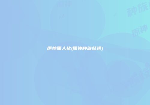 原神黑人化(原神种族歧视)