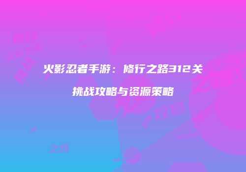 火影忍者手游：修行之路312关挑战攻略与资源策略