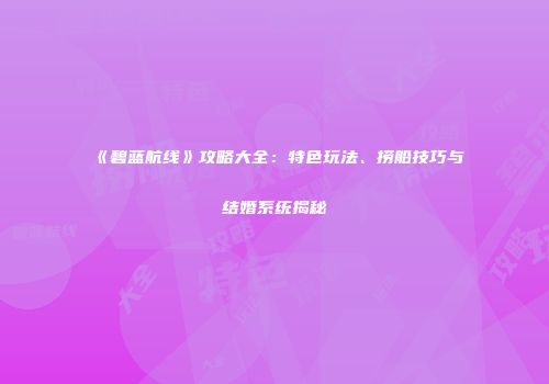 《碧蓝航线》攻略大全：特色玩法、捞船技巧与结婚系统揭秘