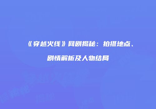 《穿越火线》网剧揭秘：拍摄地点、剧情解析及人物结局
