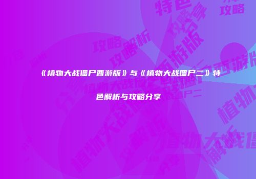 《植物大战僵尸西游版》与《植物大战僵尸二》特色解析与攻略分享