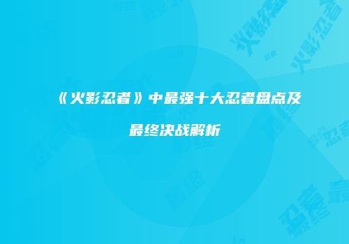 《火影忍者》中最强十大忍者盘点及最终决战解析
