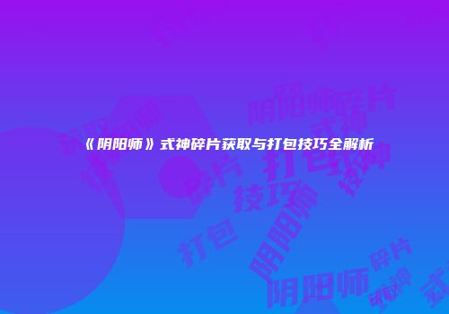 《阴阳师》式神碎片获取与打包技巧全解析