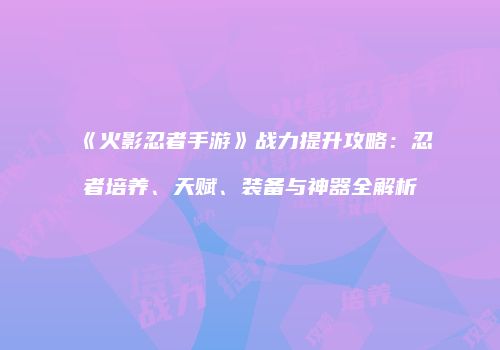 《火影忍者手游》战力提升攻略：忍者培养、天赋、装备与神器全解析