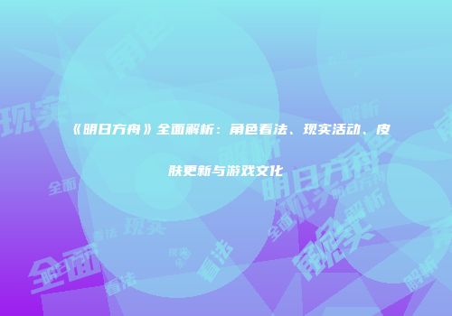 《明日方舟》全面解析：角色看法、现实活动、皮肤更新与游戏文化