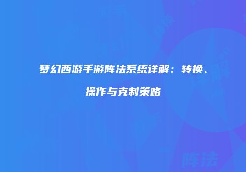 梦幻西游手游阵法系统详解：转换、操作与克制策略