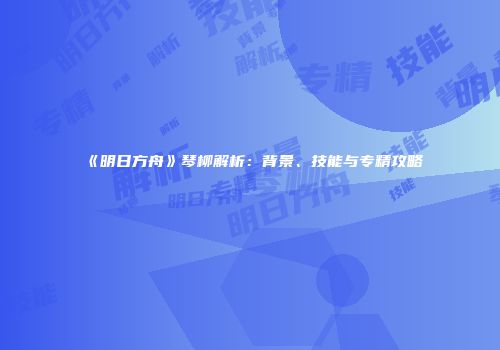 《明日方舟》琴柳解析：背景、技能与专精攻略