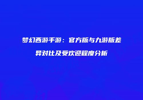 梦幻西游手游：官方版与九游版差异对比及受欢迎程度分析
