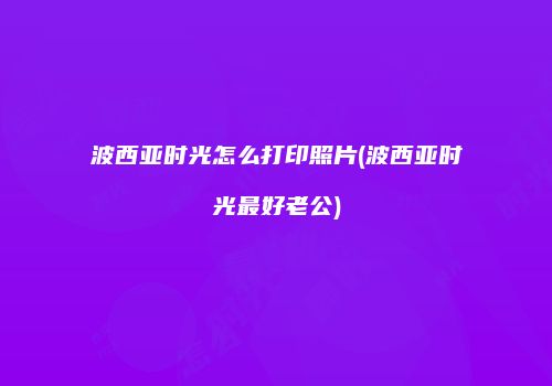 波西亚时光怎么打印照片(波西亚时光最好老公)