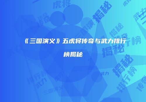 《三国演义》五虎将传奇与武力排行榜揭秘