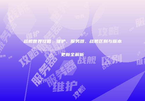 战舰世界攻略：维护、服务器、战舰区别与版本更新全解析