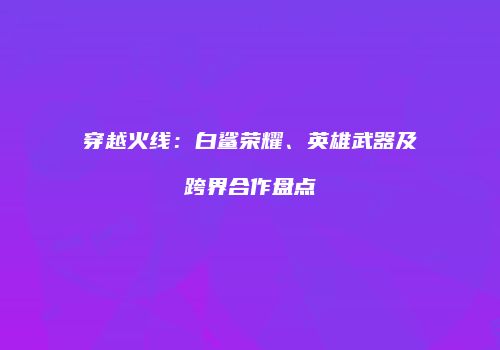 穿越火线：白鲨荣耀、英雄武器及跨界合作盘点