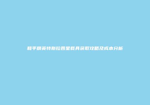 和平精英特斯拉四星载具获取攻略及成本分析