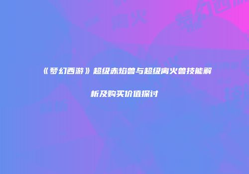 《梦幻西游》超级赤焰兽与超级离火兽技能解析及购买价值探讨