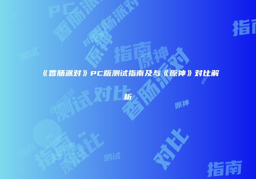 《香肠派对》PC版测试指南及与《原神》对比解析
