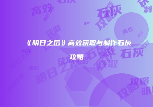 《明日之后》高效获取与制作石灰攻略