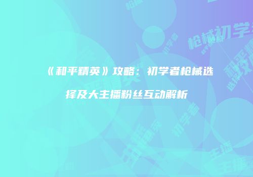 《和平精英》攻略：初学者枪械选择及大主播粉丝互动解析