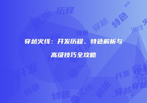 穿越火线：开发历程、特色解析与高级技巧全攻略