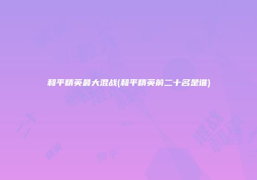 和平精英最大混战(和平精英前二十名是谁)
