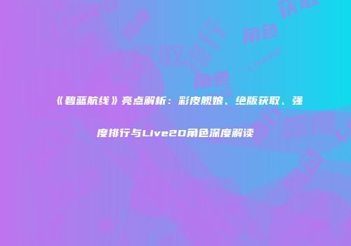 《碧蓝航线》亮点解析：彩皮舰娘、绝版获取、强度排行与Live2D角色深度解读