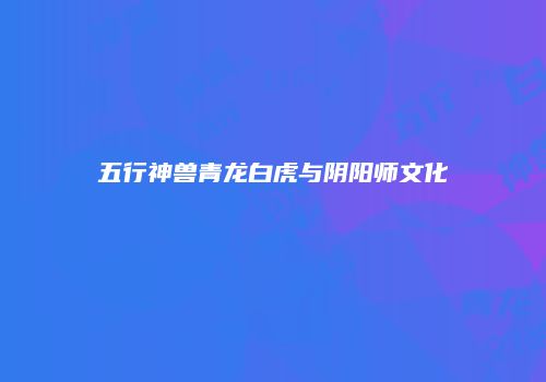 五行神兽青龙白虎与阴阳师文化