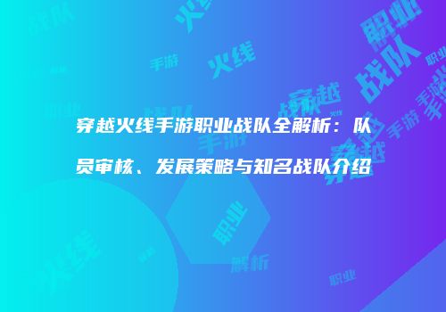 穿越火线手游职业战队全解析：队员审核、发展策略与知名战队介绍