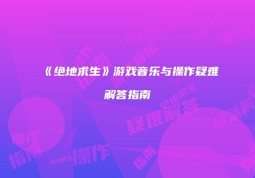 《绝地求生》游戏音乐与操作疑难解答指南