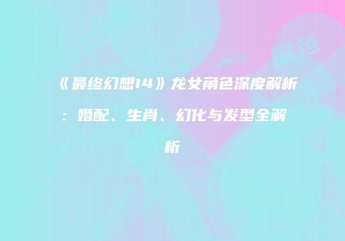 《最终幻想14》龙女角色深度解析：婚配、生肖、幻化与发型全解析