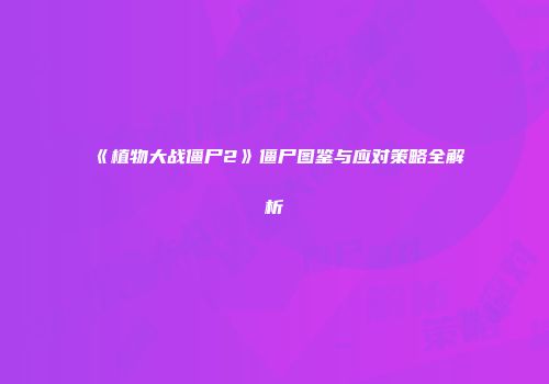 《植物大战僵尸2》僵尸图鉴与应对策略全解析