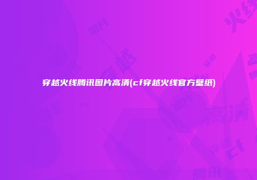 穿越火线腾讯图片高清(cf穿越火线官方壁纸)