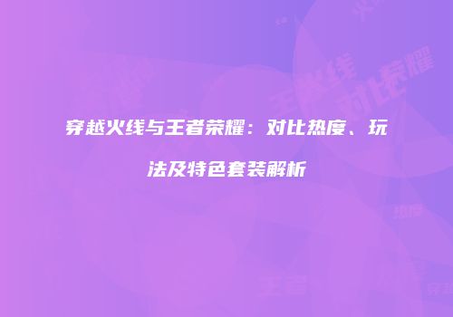 穿越火线与王者荣耀：对比热度、玩法及特色套装解析