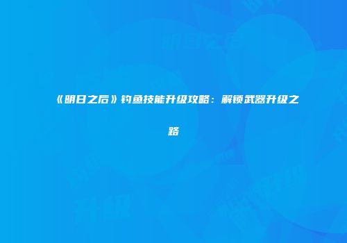 《明日之后》钓鱼技能升级攻略：解锁武器升级之路