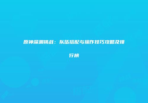 原神深渊挑战：队伍搭配与操作技巧攻略及排行榜