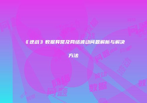 《逆战》数据异常及网络波动问题解析与解决方法