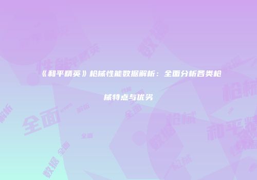 《和平精英》枪械性能数据解析：全面分析各类枪械特点与优劣