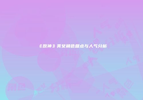 《原神》美女角色盘点与人气分析