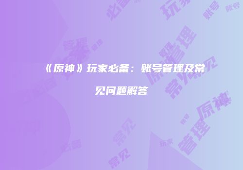 《原神》玩家必备：账号管理及常见问题解答