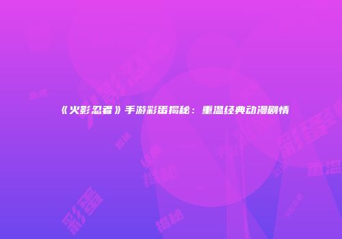 《火影忍者》手游彩蛋揭秘：重温经典动漫剧情