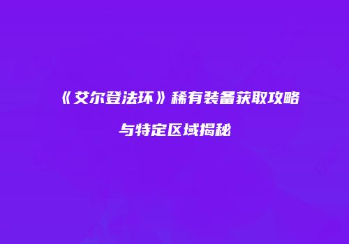《艾尔登法环》稀有装备获取攻略与特定区域揭秘