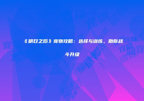 《明日之后》宠物攻略：选择与训练，助你战斗升级