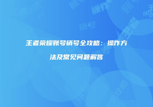 王者荣耀账号销号全攻略：操作方法及常见问题解答