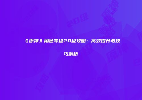 《原神》角色等级20级攻略：高效提升与技巧解析