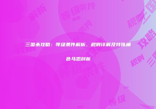 三国杀攻略：等级条件解析、规则详解及特殊角色马忠剖析
